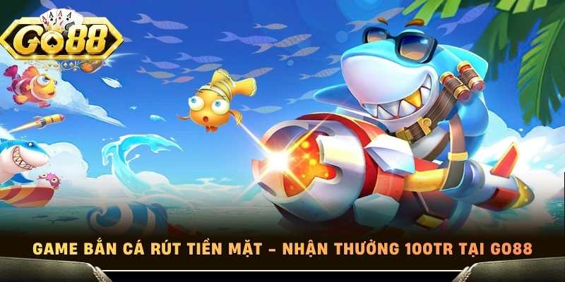 Game Bắn Cá Rút Tiền Mặt - Nhận Thưởng 100tr Tại Go88